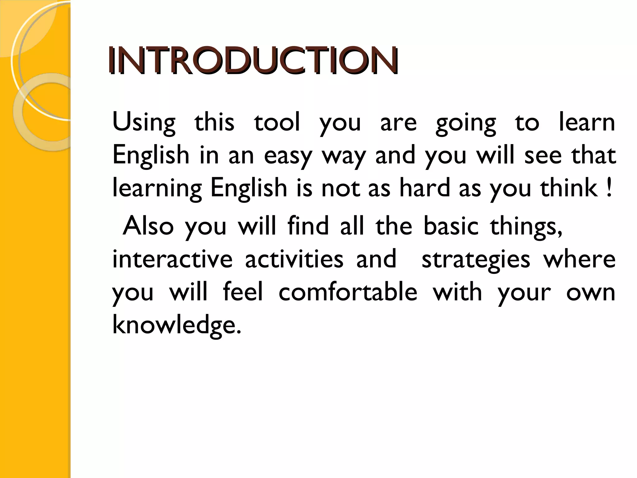 INTRODUCTION Using this tool you are going to learn English in an easy way and you will see that learning English is not as hard as you think ! Also you will find all the basic things,  interactive activities and  strategies where you will feel comfortable with your own knowledge. 