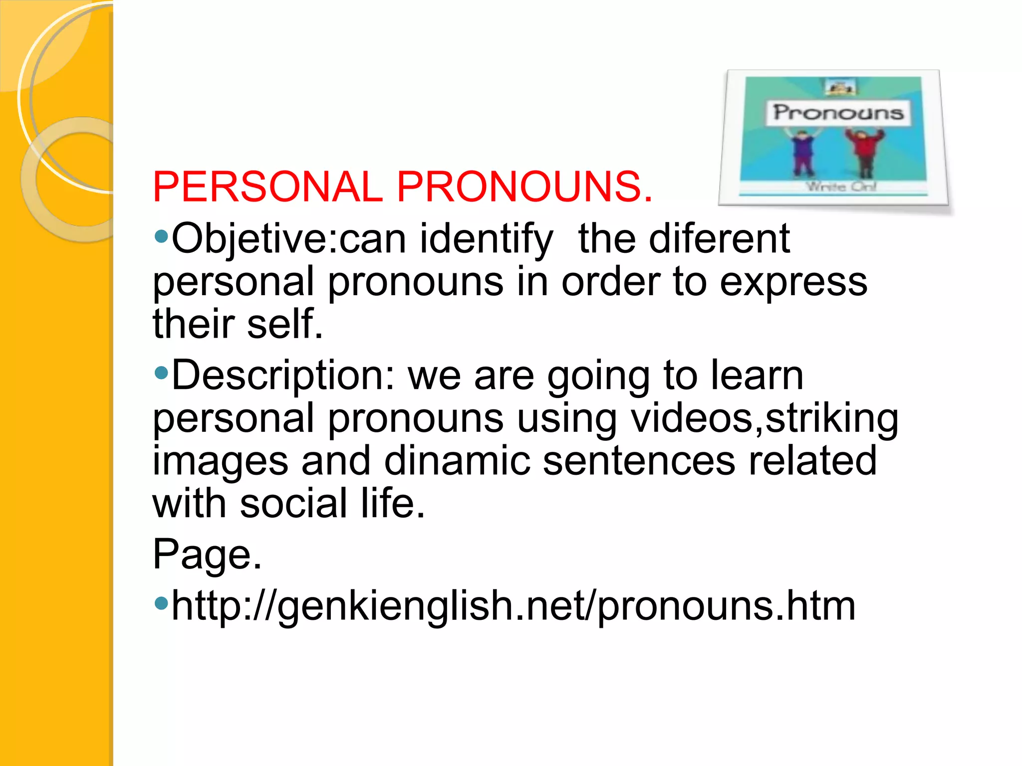PERSONAL PRONOUNS.  Objetive:can identify  the diferent personal  pronouns  in order to express their self.  Description: we are going to learn personal pronouns using videos,striking images and dinamic sentences related with social life. Page. http://genkienglish.net/pronouns.htm 