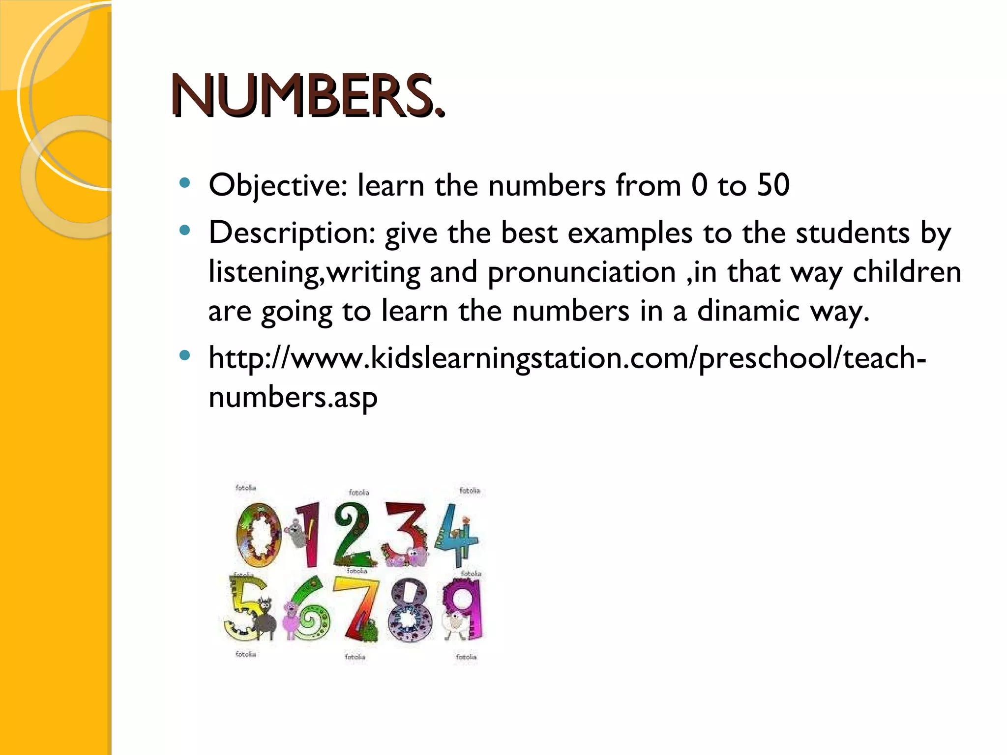 NUMBERS. Objective: learn the numbers from 0 to 50 Description : give the best examples to the students by listening,writing and pronunciation ,in that way children are going to learn the numbers in a dinamic way. http://www.kidslearningstation.com/preschool/teach-numbers.asp 