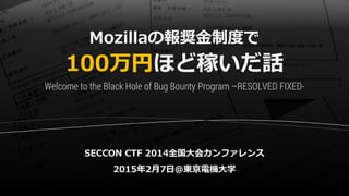 Mozillaの報奨金制度で
100万円ほど稼いだ話
SECCON CTF 2014全国大会カンファレンス
2015年2月7日@東京電機大学
Welcome to the Black Hole of Bug Bounty Program –RESOLVED FIXED-
 