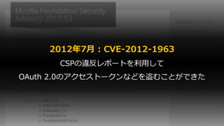 2012年7月 : CVE-2012-1963
CSPの違反レポートを利用して
OAuth 2.0のアクセストークンなどを盗むことができた
 