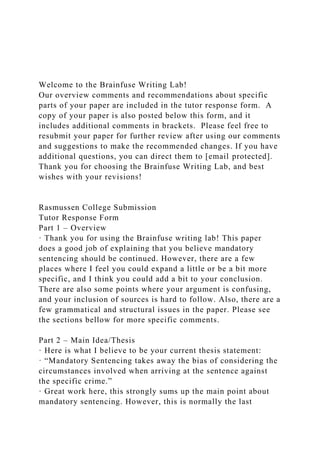 Welcome to the Brainfuse Writing Lab!
Our overview comments and recommendations about specific
parts of your paper are included in the tutor response form. A
copy of your paper is also posted below this form, and it
includes additional comments in brackets. Please feel free to
resubmit your paper for further review after using our comments
and suggestions to make the recommended changes. If you have
additional questions, you can direct them to [email protected].
Thank you for choosing the Brainfuse Writing Lab, and best
wishes with your revisions!
Rasmussen College Submission
Tutor Response Form
Part 1 – Overview
· Thank you for using the Brainfuse writing lab! This paper
does a good job of explaining that you believe mandatory
sentencing should be continued. However, there are a few
places where I feel you could expand a little or be a bit more
specific, and I think you could add a bit to your conclusion.
There are also some points where your argument is confusing,
and your inclusion of sources is hard to follow. Also, there are a
few grammatical and structural issues in the paper. Please see
the sections bellow for more specific comments.
Part 2 – Main Idea/Thesis
· Here is what I believe to be your current thesis statement:
· “Mandatory Sentencing takes away the bias of considering the
circumstances involved when arriving at the sentence against
the specific crime.”
· Great work here, this strongly sums up the main point about
mandatory sentencing. However, this is normally the last
 