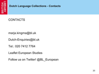 Dutch Language Collections - Contacts

CONTACTS

marja.kingma@bl.uk
Dutch-Enquiries@bl.uk
Tel.: 020 7412 7764
Leaflet European Studies
Follow us on Twitter! @BL_European

20

 