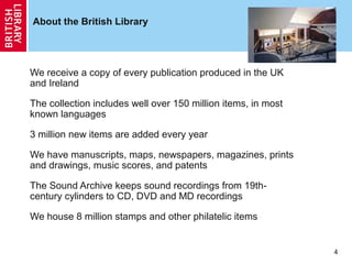 About the British Library

We receive a copy of every publication produced in the UK
and Ireland
The collection includes well over 150 million items, in most
known languages
3 million new items are added every year
We have manuscripts, maps, newspapers, magazines, prints
and drawings, music scores, and patents
The Sound Archive keeps sound recordings from 19thcentury cylinders to CD, DVD and MD recordings
We house 8 million stamps and other philatelic items

4

 
