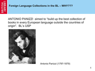 Foreign Language Collections in the BL – WHY???

ANTONIO PANIZZI aimed to “build up the best collection of
books in every European language outside the countries of
origin". BL’s USP

Antonio Panizzi (1797-1879)
5

 