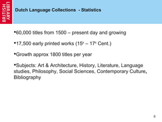 Dutch Language Collections - Statistics

60,000 titles from 1500 – present day and growing
17,500 early printed works (15th – 17th Cent.)
Growth approx 1800 titles per year
Subjects: Art & Architecture, History, Literature, Language
studies, Philosophy, Social Sciences, Contemporary Culture,
Bibliography

6

 