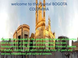 welcome to the capital BOGOTA
COLOMBIA

Bogota a city located in the geographical center of Colombia
and is located at 2600 mt of altitude above sea level.
headquarters of the Iberoamerican Theater Festival. Bogota
is playful, children and adults can enjoy over 15 park and
various recreational and cultural centers

 