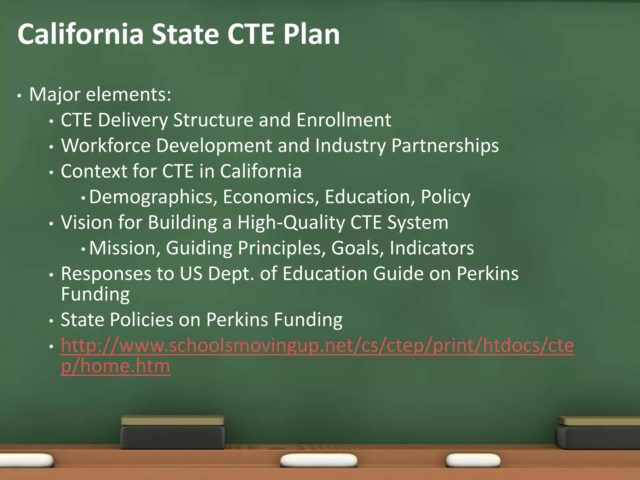 California State CTE PlanMajor elements:CTE Delivery Structure and EnrollmentWorkforce Development and Industry PartnershipsContext for CTE in CaliforniaDemographics, Economics, Education, PolicyVision for Building a High-Quality CTE SystemMission, Guiding Principles, Goals, IndicatorsResponses to US Dept. of Education Guide on Perkins FundingState Policies on Perkins Fundinghttp://www.schoolsmovingup.net/cs/ctep/print/htdocs/ctep/home.htm