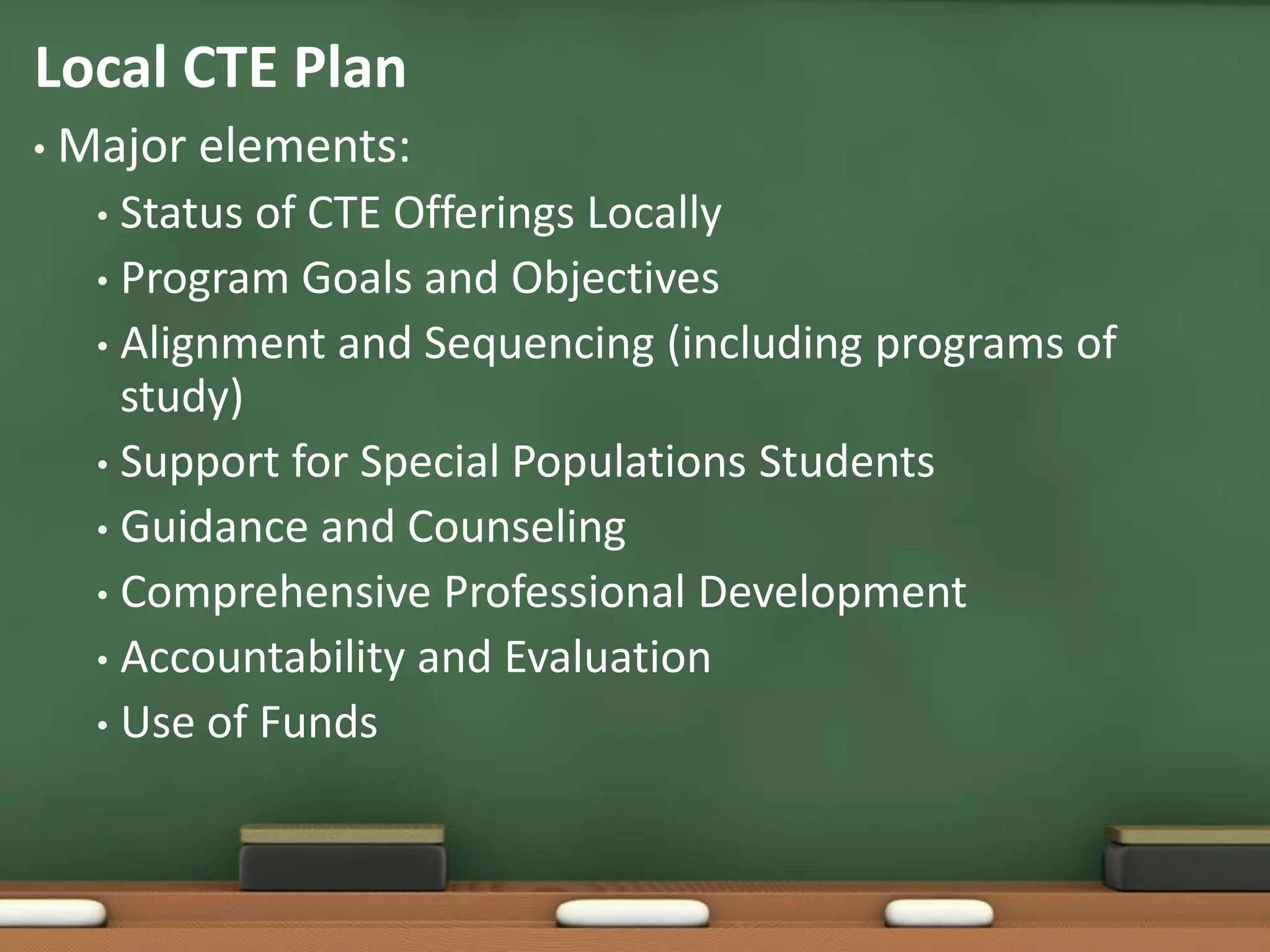 Local CTE PlanMajor elements:Status of CTE Offerings LocallyProgram Goals and ObjectivesAlignment and Sequencing (including programs of study)Support for Special Populations StudentsGuidance and CounselingComprehensive Professional DevelopmentAccountability and EvaluationUse of Funds