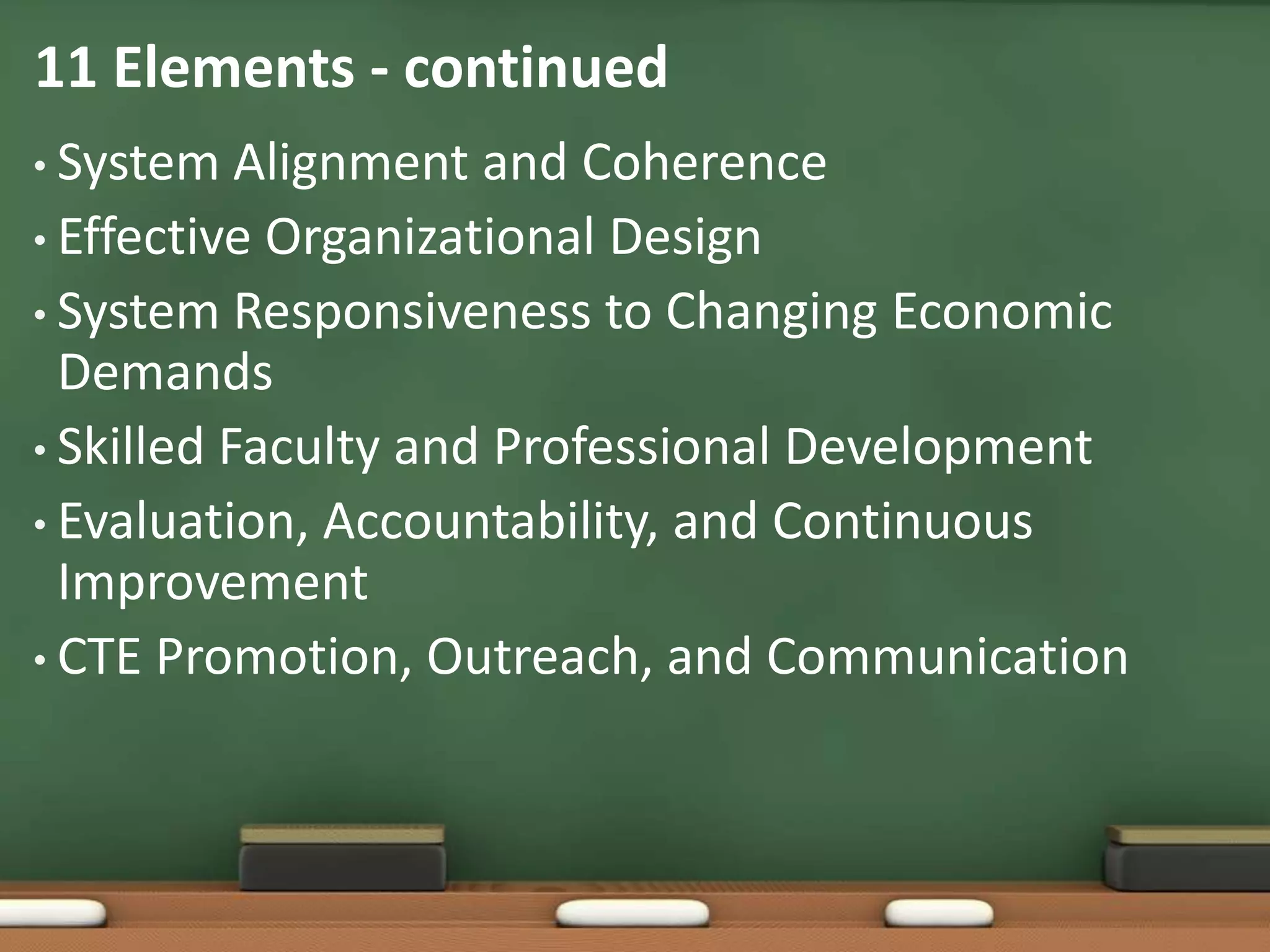 11 Elements - continuedSystem Alignment and CoherenceEffective Organizational DesignSystem Responsiveness to Changing Economic DemandsSkilled Faculty and Professional DevelopmentEvaluation, Accountability, and Continuous ImprovementCTE Promotion, Outreach, and Communication