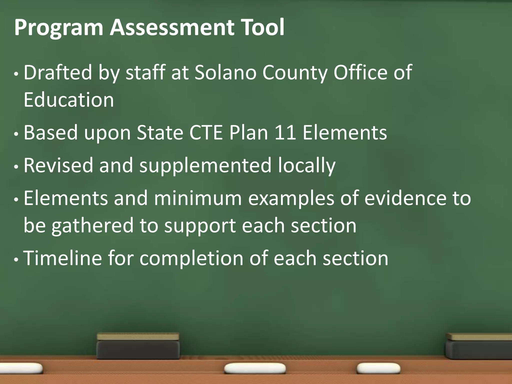 Program Assessment ToolDrafted by staff at Solano County Office of EducationBased upon State CTE Plan 11 ElementsRevised and supplemented locallyElements and minimum examples of evidence to be gathered to support each sectionTimeline for completion of each section