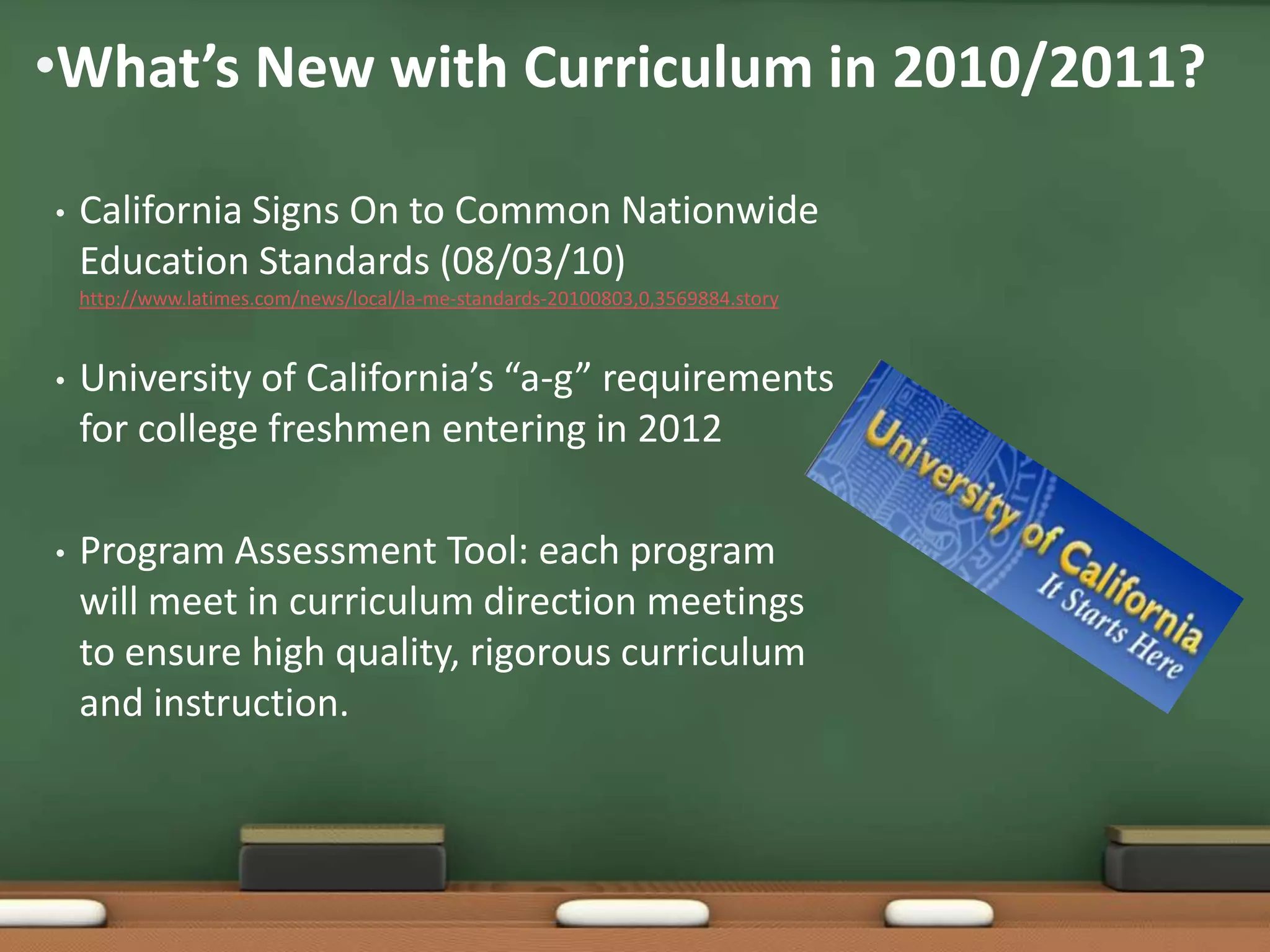 What’s New with Curriculum in 2010/2011?California Signs On to Common Nationwide Education Standards (08/03/10)   http://www.latimes.com/news/local/la-me-standards-20100803,0,3569884.storyUniversity of California’s “a-g” requirements for college freshmen entering in 2012Program Assessment Tool: each program will meet in curriculum direction meetings to ensure high quality, rigorous curriculum and instruction.