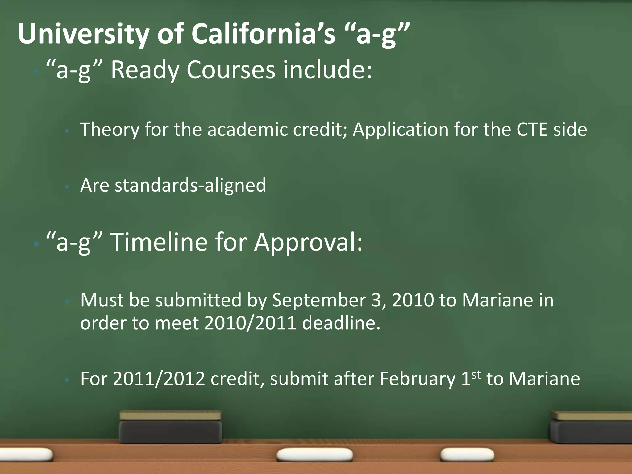 “a-g” Ready Courses include:Theory for the academic credit; Application for the CTE sideAre standards-aligned“a-g” Timeline for Approval:Must be submitted by September 3, 2010 to Mariane in order to meet 2010/2011 deadline.For 2011/2012 credit, submit after February 1st to MarianeUniversity of California’s “a-g”