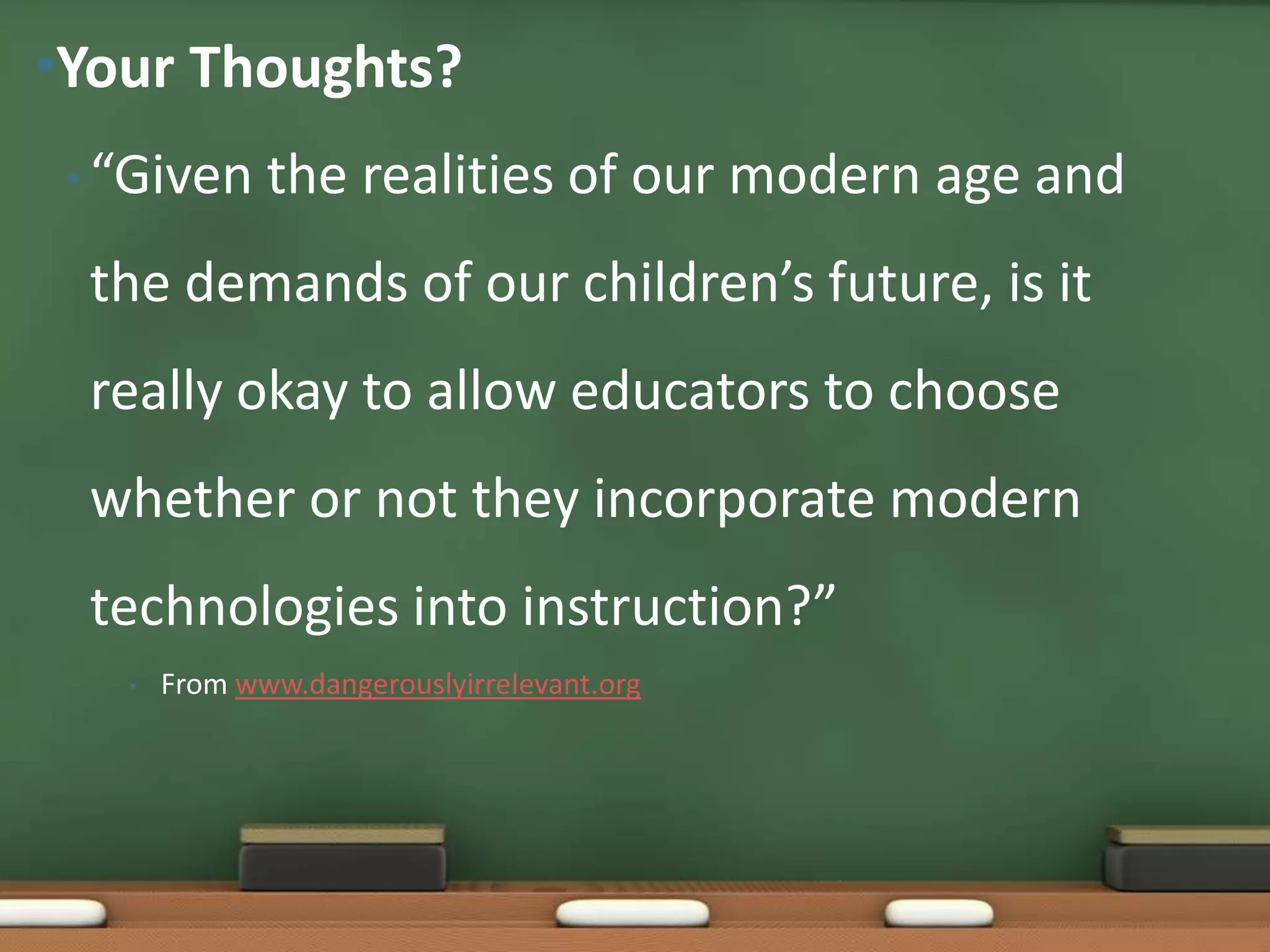 “Given the realities of our modern age and the demands of our children’s future, is it really okay to allow educators to choose whether or not they incorporate modern technologies into instruction?”From www.dangerouslyirrelevant.orgYour Thoughts?
