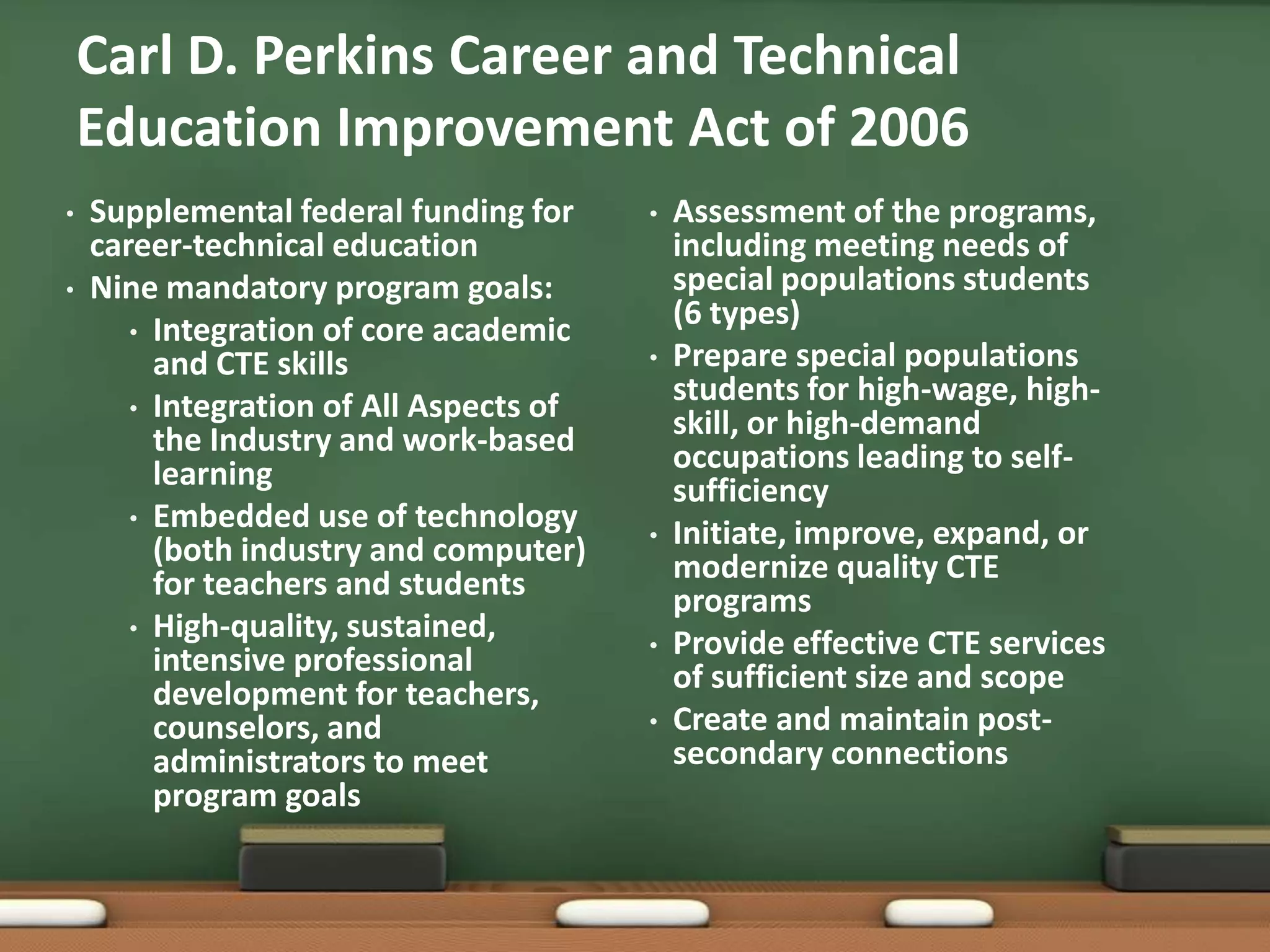 Carl D. Perkins Career and Technical Education Improvement Act of 2006Supplemental federal funding for career-technical education Nine mandatory program goals:Integration of core academic and CTE skillsIntegration of All Aspects of the Industry and work-based learningEmbedded use of technology (both industry and computer) for teachers and students High-quality, sustained, intensive professional development for teachers, counselors, and administrators to meet program goalsAssessment of the programs, including meeting needs of special populations students (6 types)Prepare special populations students for high-wage, high-skill, or high-demand occupations leading to self-sufficiencyInitiate, improve, expand, or modernize quality CTE programsProvide effective CTE services of sufficient size and scopeCreate and maintain post-secondary connections