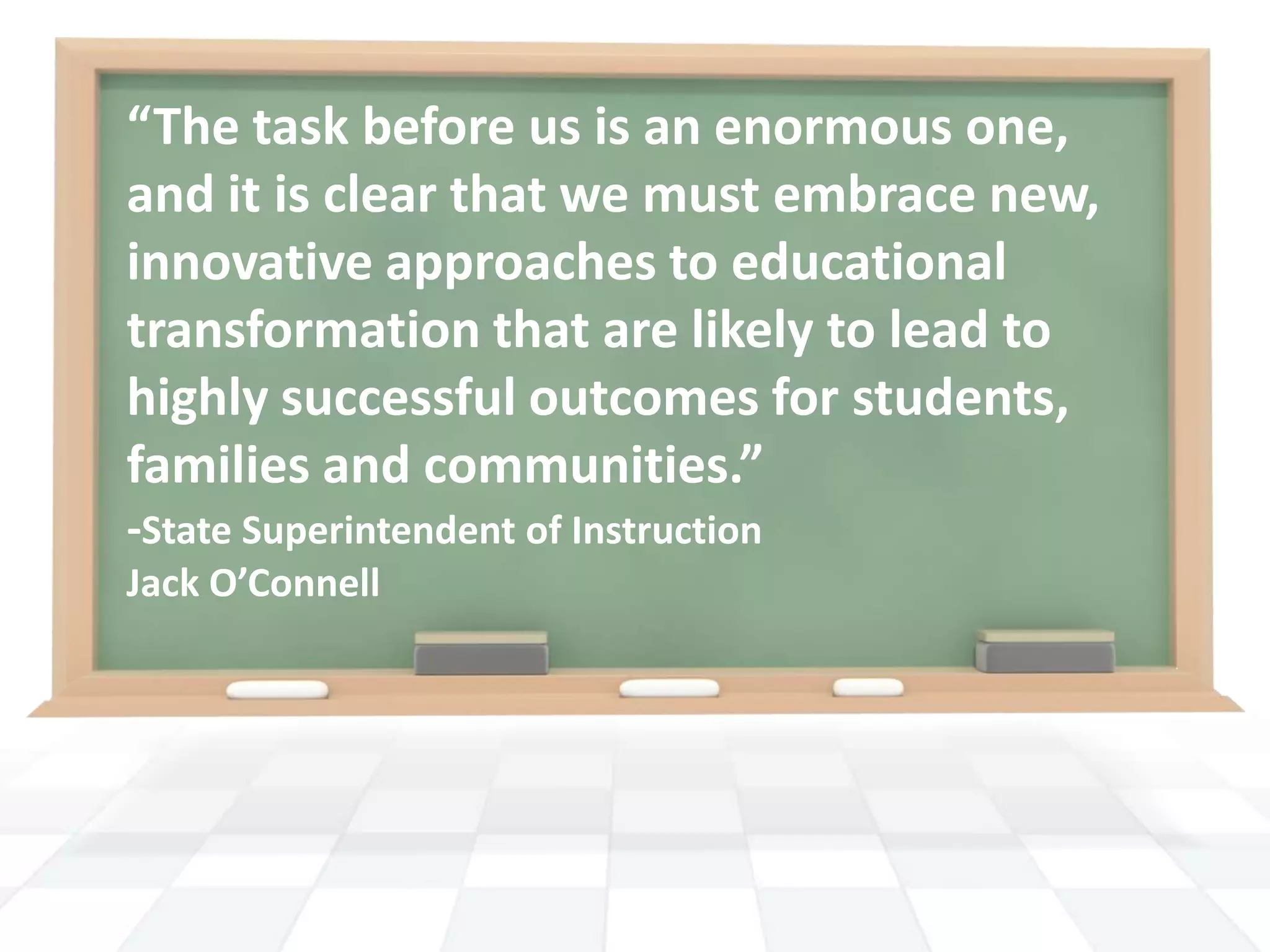 “The task before us is an enormous one, and it is clear that we must embrace new, innovative approaches to educational transformation that are likely to lead to highly successful outcomes for students, families and communities.”-State Superintendent of Instruction Jack O’Connell