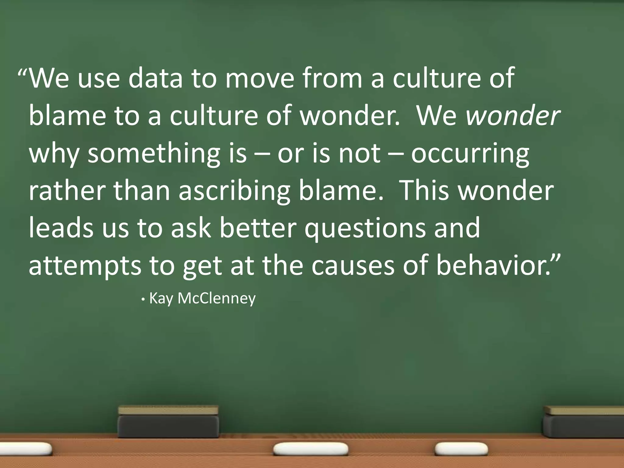 “We use data to move from a culture of blame to a culture of wonder.  We wonder why something is – or is not – occurring rather than ascribing blame.  This wonder leads us to ask better questions and attempts to get at the causes of behavior.”Kay McClenney