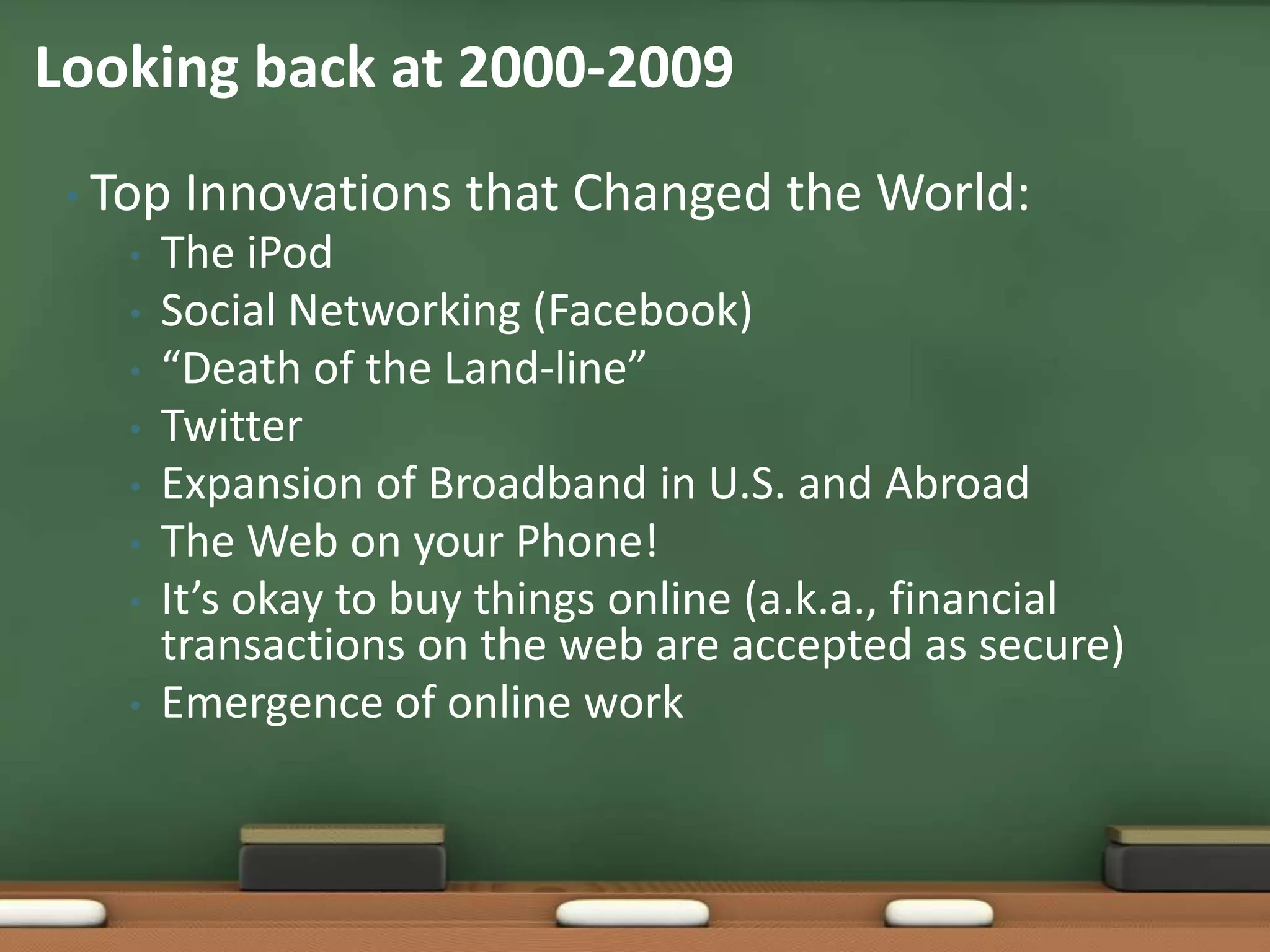 Top Innovations that Changed the World:The iPodSocial Networking (Facebook)“Death of the Land-line”TwitterExpansion of Broadband in U.S. and AbroadThe Web on your Phone!It’s okay to buy things online (a.k.a., financial transactions on the web are accepted as secure)Emergence of online workLooking back at 2000-2009