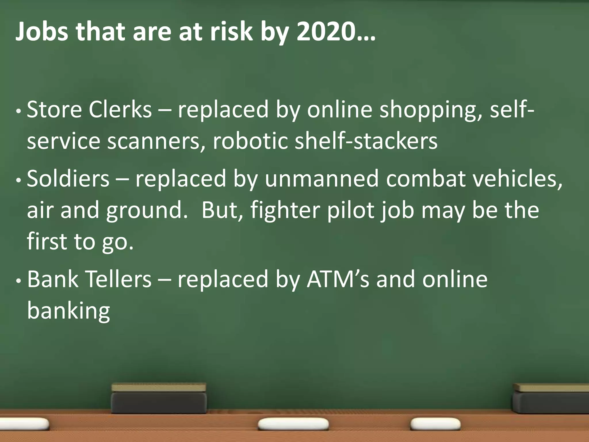 Jobs that are at risk by 2020…Store Clerks – replaced by online shopping, self-service scanners, robotic shelf-stackers Soldiers – replaced by unmanned combat vehicles, air and ground.  But, fighter pilot job may be the first to go.Bank Tellers – replaced by ATM’s and online banking