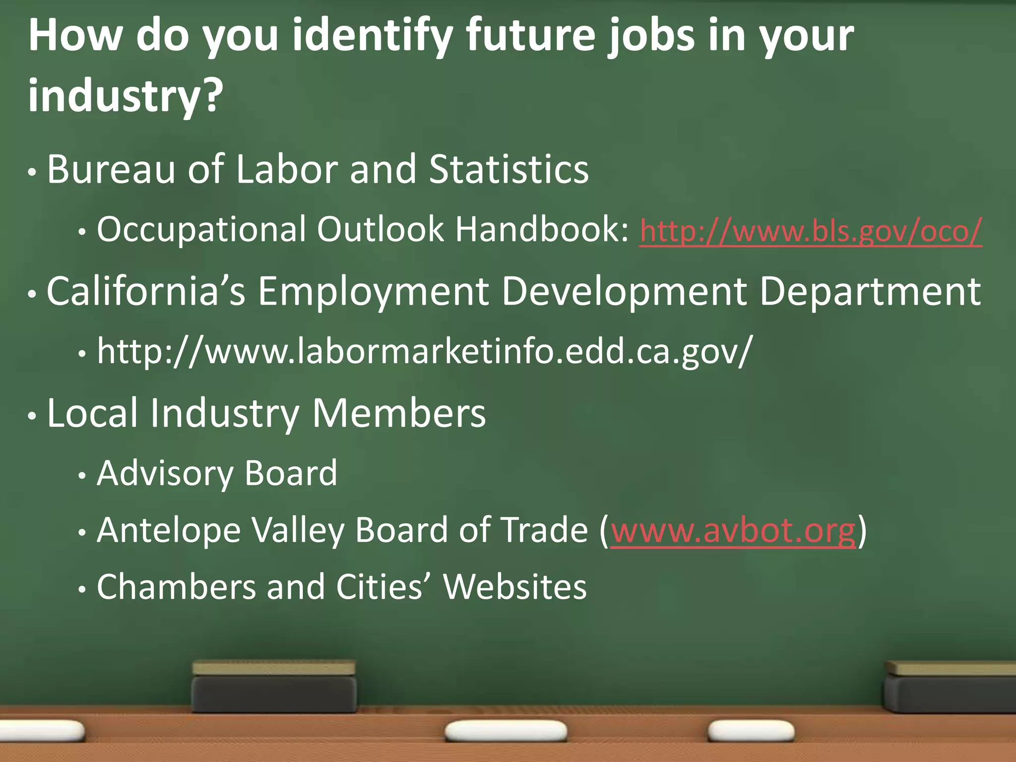 How do you identify future jobs in your industry?Bureau of Labor and StatisticsOccupational Outlook Handbook: http://www.bls.gov/oco/California’s Employment Development Departmenthttp://www.labormarketinfo.edd.ca.gov/Local Industry MembersAdvisory BoardAntelope Valley Board of Trade (www.avbot.org) Chambers and Cities’ Websites 