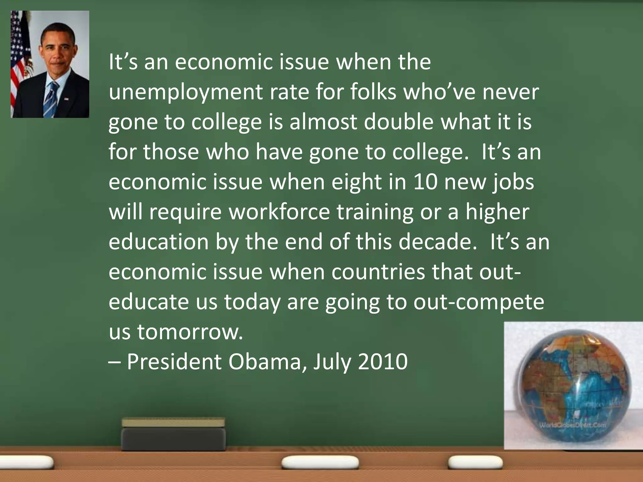It’s an economic issue when the unemployment rate for folks who’ve never gone to college is almost double what it is for those who have gone to college.  It’s an economic issue when eight in 10 new jobs will require workforce training or a higher education by the end of this decade.  It’s an economic issue when countries that out-educate us today are going to out-compete us tomorrow. – President Obama, July 2010