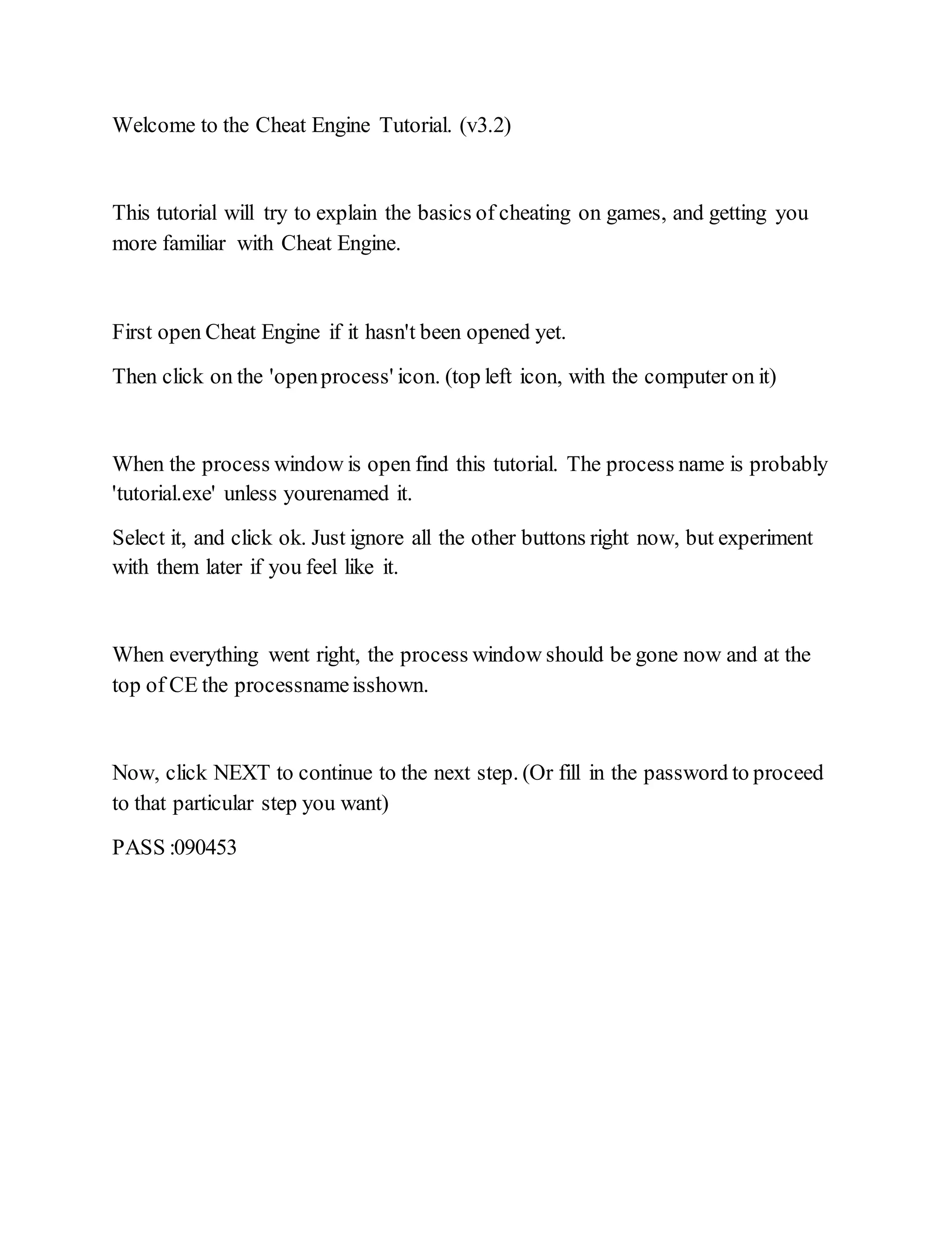 Welcome to the Cheat Engine Tutorial. (v3.2)
This tutorial will try to explain the basics of cheating on games, and getting you
more familiar with Cheat Engine.
First open Cheat Engine if it hasn't been opened yet.
Then click on the 'openprocess' icon. (top left icon, with the computer on it)
When the process window is open find this tutorial. The process name is probably
'tutorial.exe' unless yourenamed it.
Select it, and click ok. Just ignore all the other buttons right now, but experiment
with them later if you feel like it.
When everything went right, the process window should be gone now and at the
top of CE the processnameisshown.
Now, click NEXT to continue to the next step. (Or fill in the password to proceed
to that particular step you want)
PASS :090453
 