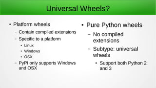 Universal Wheels?
● Platform wheels
– Contain compiled extensions
– Specific to a platform
●
Linux
● Windows
● OSX
– PyPI only supports Windows
and OSX
● Pure Python wheels
– No compiled
extensions
– Subtype: universal
wheels
● Support both Python 2
and 3
 