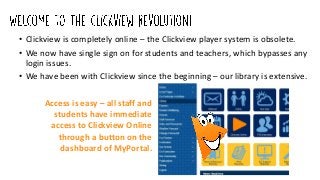 • Clickview is completely online – the Clickview player system is obsolete.
• We now have single sign on for students and teachers, which bypasses any
login issues.
• We have been with Clickview since the beginning – our library is extensive.
Access is easy – all staff and
students have immediate
access to Clickview Online
through a button on the
dashboard of MyPortal.
 