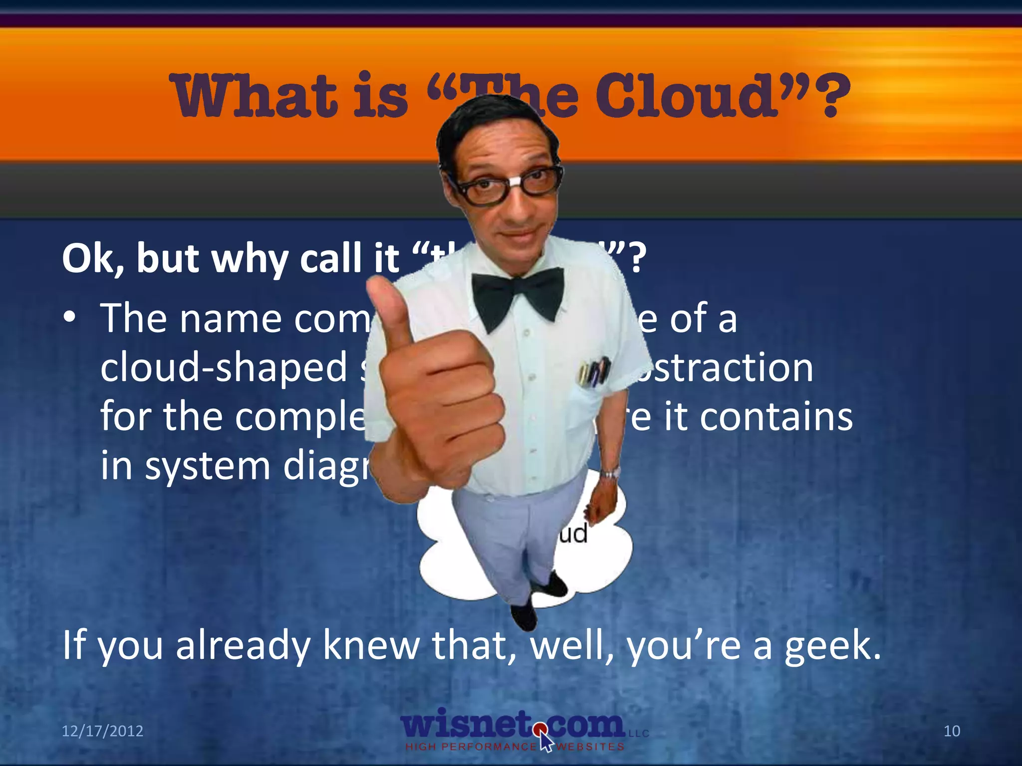 Ok, but why call it “the cloud”?
• The name comes from the use of a
  cloud-shaped symbol as an abstraction
  for the complex infrastructure it contains
  in system diagrams.


If you already knew that, well, you’re a geek.
12/17/2012                                       10
 