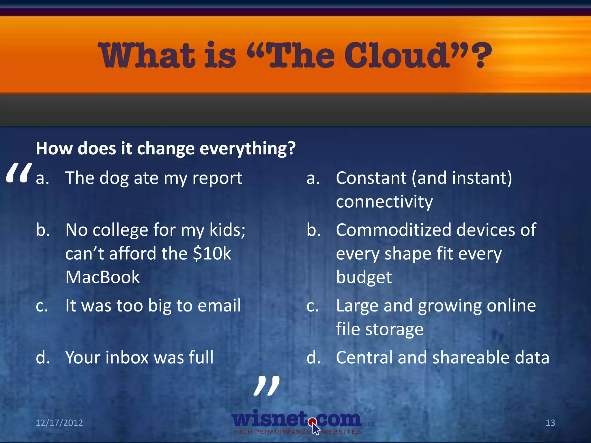 How does it change everything?


“   a. The dog ate my report

    b. No college for my kids;
                                   a. Constant (and instant)
                                      connectivity
                                   b. Commoditized devices of
       can’t afford the $10k          every shape fit every
       MacBook                        budget
    c. It was too big to email     c. Large and growing online
                             “        file storage
    d. Your inbox was full         d. Central and shareable data


    12/17/2012                                                 13
 