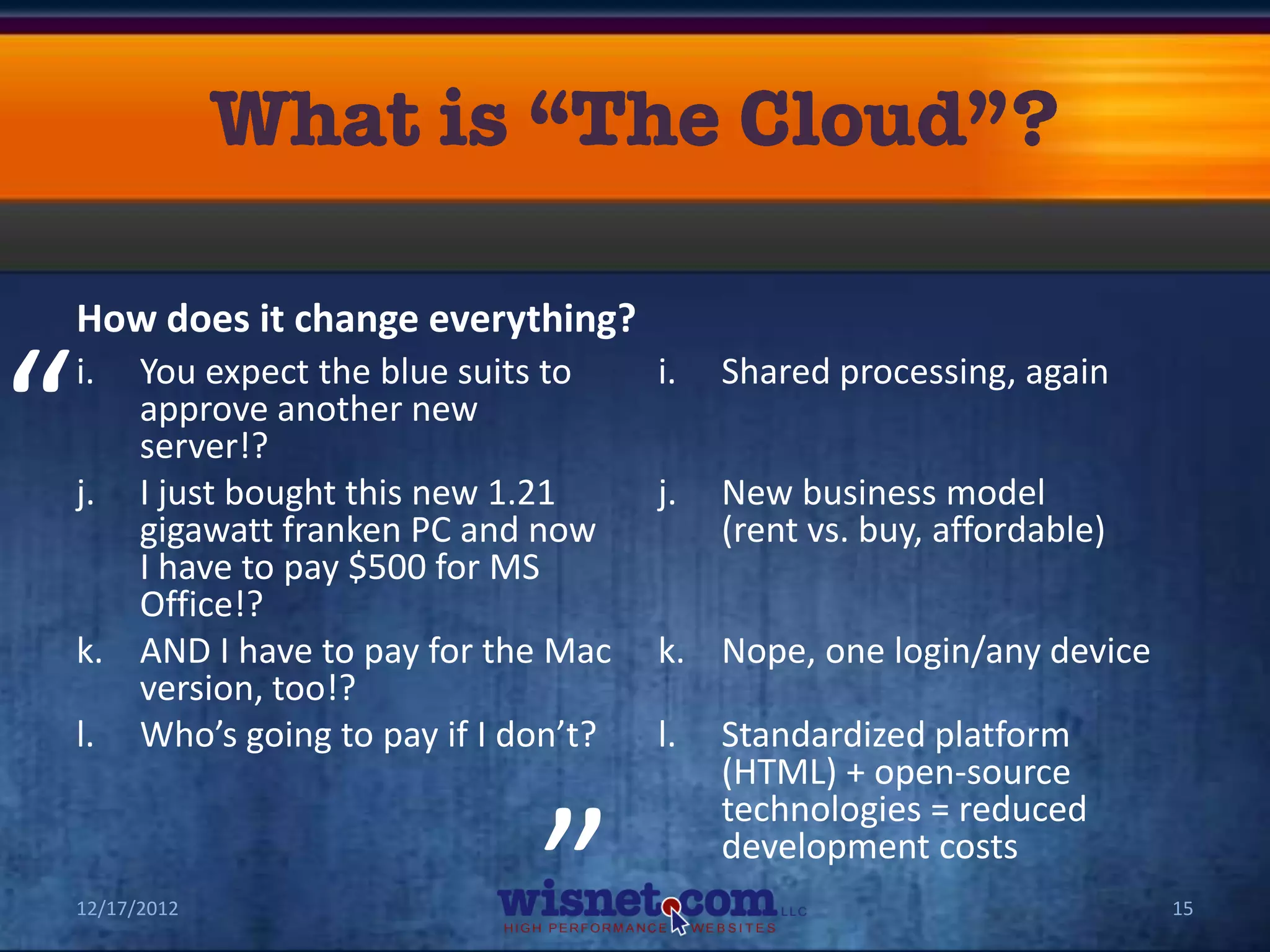 How does it change everything?


“   i. You expect the blue suits to
       approve another new
       server!?
    j. I just bought this new 1.21
       gigawatt franken PC and now
                                        i.


                                        j.
                                             Shared processing, again


                                             New business model
                                             (rent vs. buy, affordable)
       I have to pay $500 for MS
       Office!?
    k. AND I have to pay for the Mac    k. Nope, one login/any device
       version, too!?
                                “
    l. Who’s going to pay if I don’t?   l.   Standardized platform
                                             (HTML) + open-source
                                             technologies = reduced
                                             development costs
    12/17/2012                                                            15
 