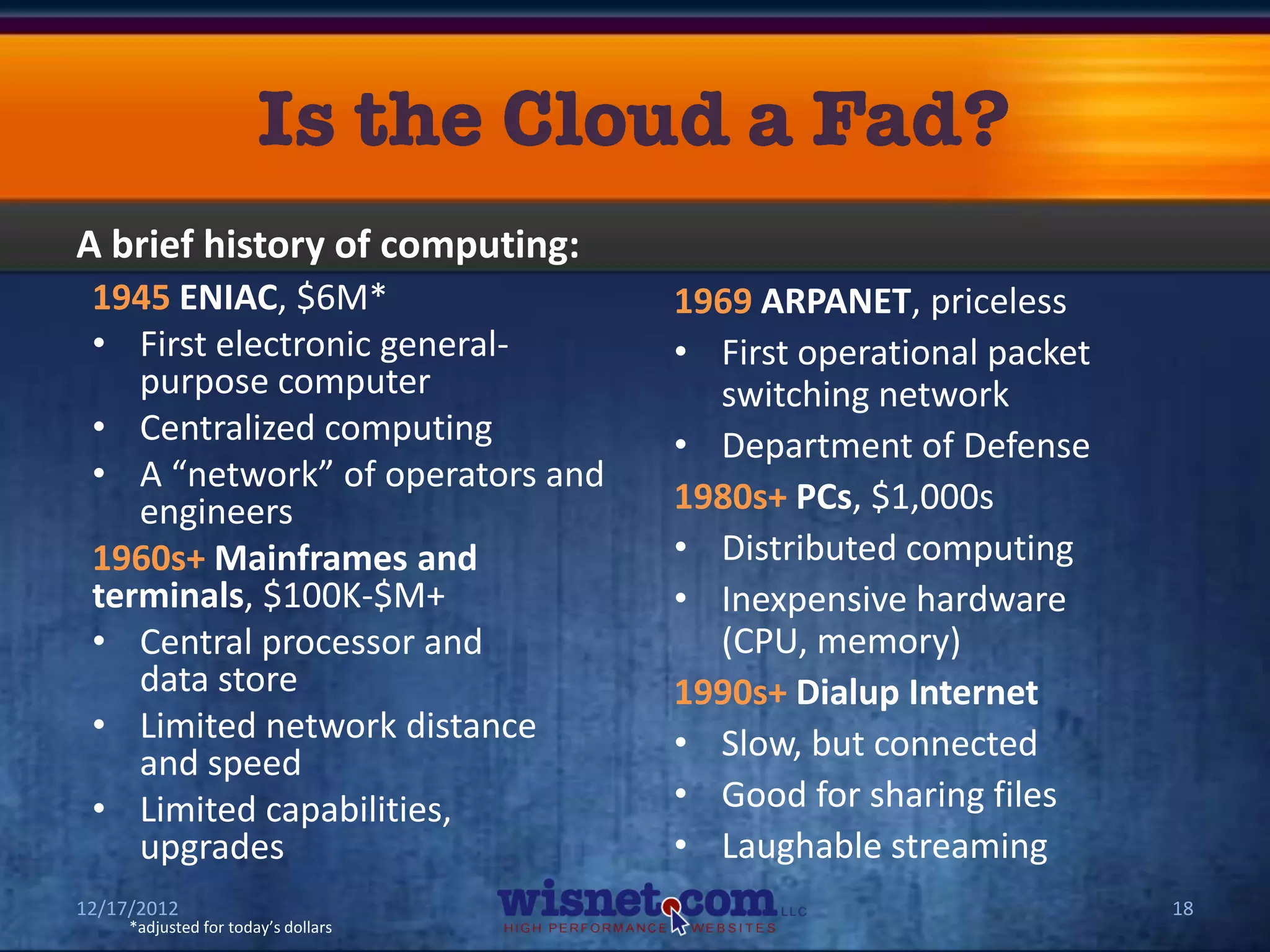 A brief history of computing:
 1945 ENIAC, $6M*                    1969 ARPANET, priceless
 • First electronic general-         • First operational packet
    purpose computer                   switching network
 • Centralized computing             • Department of Defense
 • A “network” of operators and
    engineers                        1980s+ PCs, $1,000s
 1960s+ Mainframes and               • Distributed computing
 terminals, $100K-$M+                • Inexpensive hardware
 • Central processor and               (CPU, memory)
    data store                       1990s+ Dialup Internet
 • Limited network distance          • Slow, but connected
    and speed
 • Limited capabilities,             • Good for sharing files
    upgrades                         • Laughable streaming
12/17/2012                                                        18
     *adjusted for today’s dollars
 