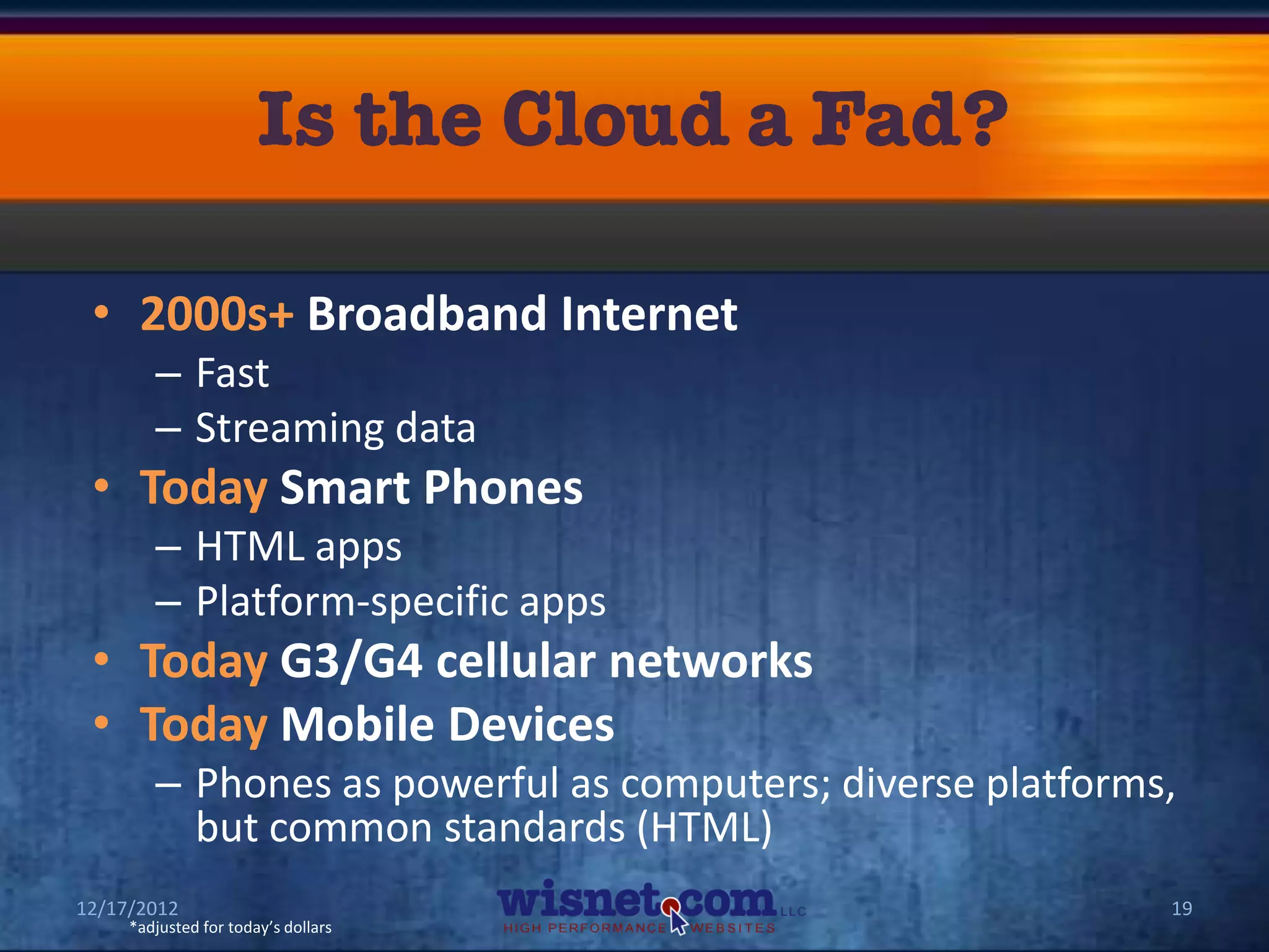 • 2000s+ Broadband Internet
        – Fast
        – Streaming data
 • Today Smart Phones
        – HTML apps
        – Platform-specific apps
 • Today G3/G4 cellular networks
 • Today Mobile Devices
        – Phones as powerful as computers; diverse platforms,
          but common standards (HTML)
12/17/2012                                                  19
     *adjusted for today’s dollars
 