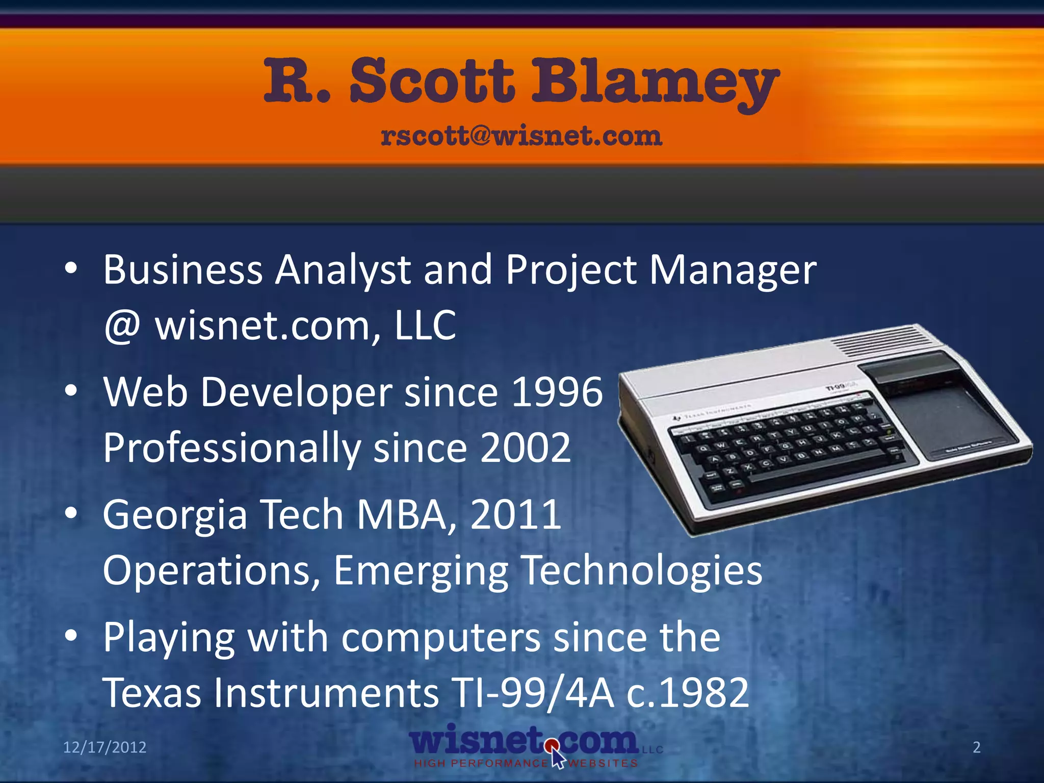 • Business Analyst and Project Manager
  @ wisnet.com, LLC
• Web Developer since 1996
  Professionally since 2002
• Georgia Tech MBA, 2011
  Operations, Emerging Technologies
• Playing with computers since the
  Texas Instruments TI-99/4A c.1982
12/17/2012                               2
 