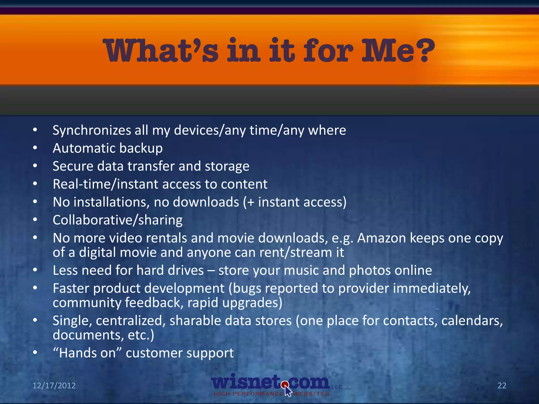 •   Synchronizes all my devices/any time/any where
•   Automatic backup
•   Secure data transfer and storage
•   Real-time/instant access to content
•   No installations, no downloads (+ instant access)
•   Collaborative/sharing
•   No more video rentals and movie downloads, e.g. Amazon keeps one copy
    of a digital movie and anyone can rent/stream it
•   Less need for hard drives – store your music and photos online
•   Faster product development (bugs reported to provider immediately,
    community feedback, rapid upgrades)
•   Single, centralized, sharable data stores (one place for contacts, calendars,
    documents, etc.)
•   “Hands on” customer support

12/17/2012                                                                     22
 