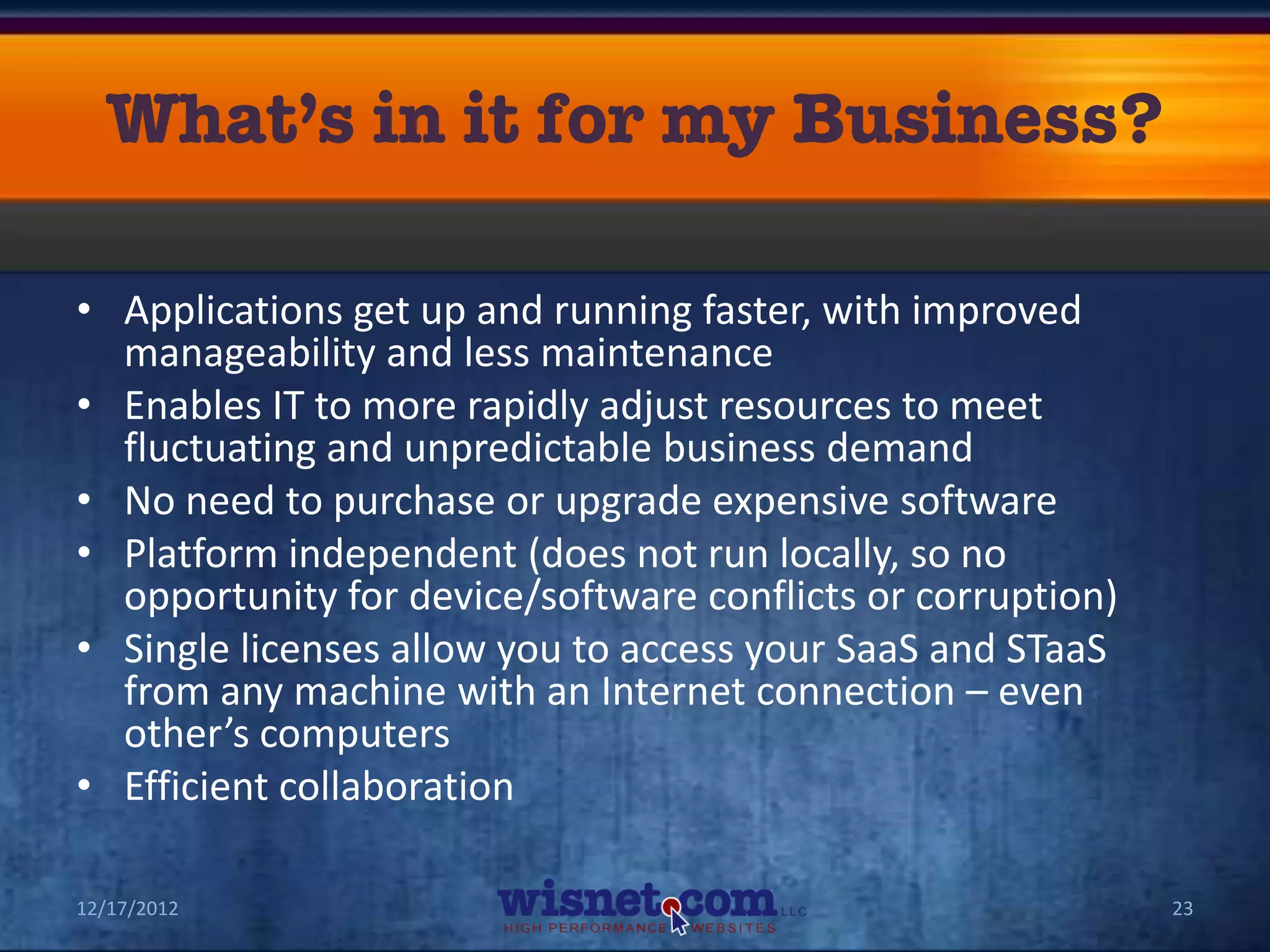 • Applications get up and running faster, with improved
  manageability and less maintenance
• Enables IT to more rapidly adjust resources to meet
  fluctuating and unpredictable business demand
• No need to purchase or upgrade expensive software
• Platform independent (does not run locally, so no
  opportunity for device/software conflicts or corruption)
• Single licenses allow you to access your SaaS and STaaS
  from any machine with an Internet connection – even
  other’s computers
• Efficient collaboration

12/17/2012                                                   23
 