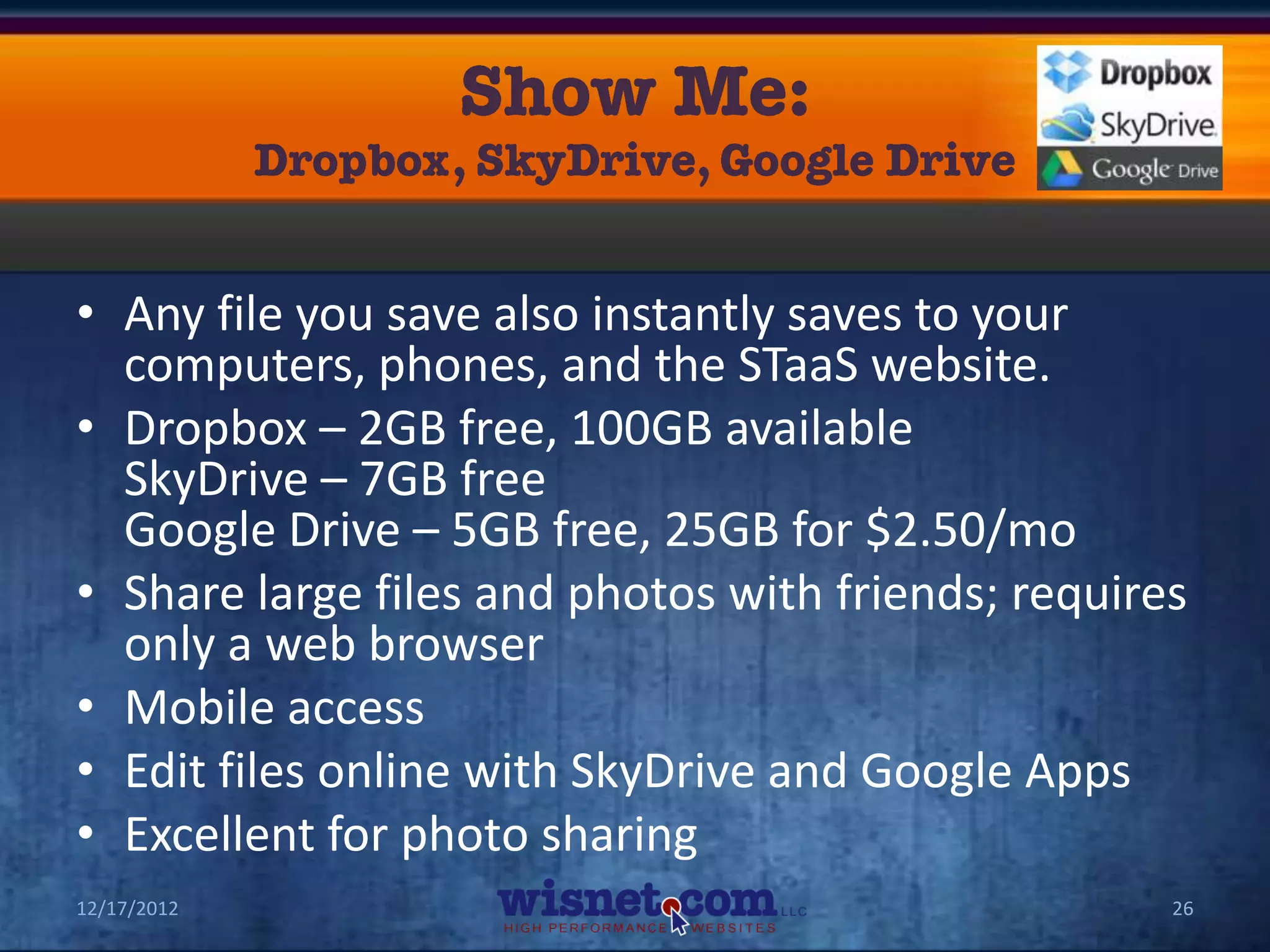 • Any file you save also instantly saves to your
  computers, phones, and the STaaS website.
• Dropbox – 2GB free, 100GB available
  SkyDrive – 7GB free
  Google Drive – 5GB free, 25GB for $2.50/mo
• Share large files and photos with friends; requires
  only a web browser
• Mobile access
• Edit files online with SkyDrive and Google Apps
• Excellent for photo sharing
12/17/2012                                          26
 