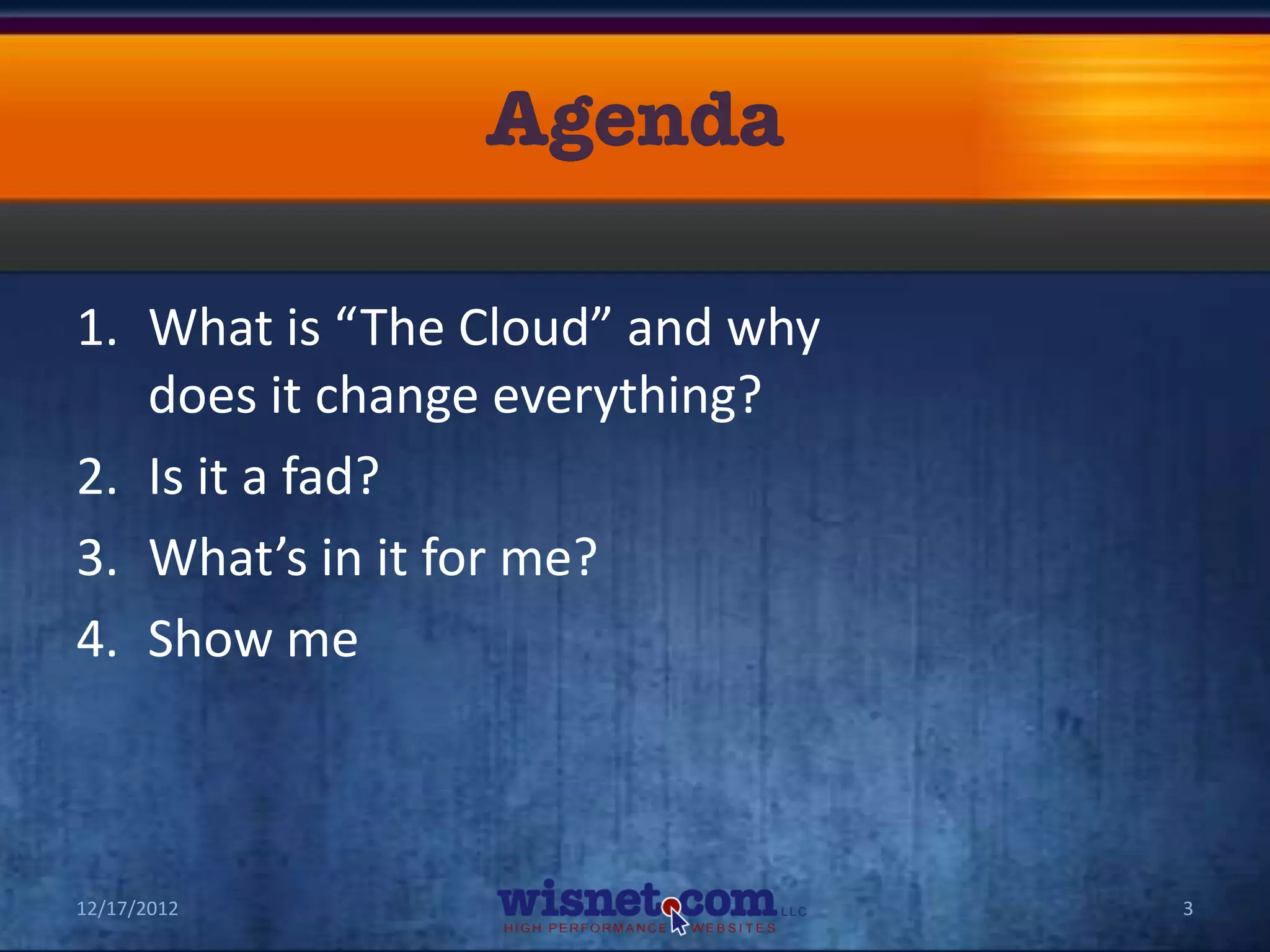 1. What is “The Cloud” and why
   does it change everything?
2. Is it a fad?
3. What’s in it for me?
4. Show me



12/17/2012                       3
 