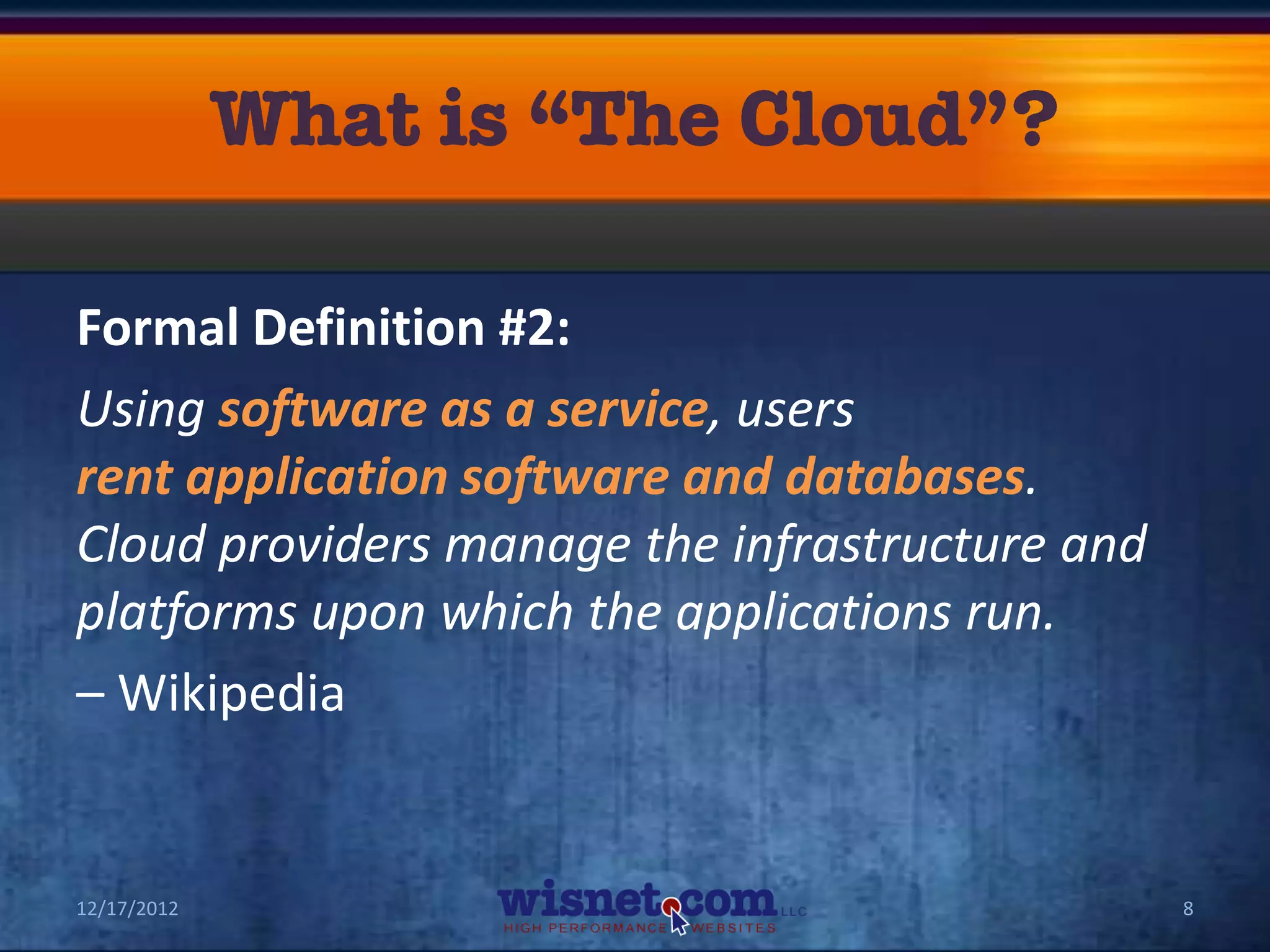 Formal Definition #2:
Using software as a service, users
rent application software and databases.
Cloud providers manage the infrastructure and
platforms upon which the applications run.
– Wikipedia


12/17/2012                                      8
 