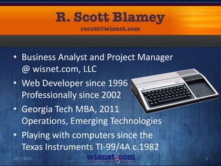 • Business Analyst and Project Manager
  @ wisnet.com, LLC
• Web Developer since 1996
  Professionally since 2002
• Georgia Tech MBA, 2011
  Operations, Emerging Technologies
• Playing with computers since the
  Texas Instruments TI-99/4A c.1982
12/17/2012                               2
 