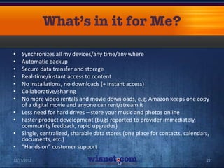 •   Synchronizes all my devices/any time/any where
•   Automatic backup
•   Secure data transfer and storage
•   Real-time/instant access to content
•   No installations, no downloads (+ instant access)
•   Collaborative/sharing
•   No more video rentals and movie downloads, e.g. Amazon keeps one copy
    of a digital movie and anyone can rent/stream it
•   Less need for hard drives – store your music and photos online
•   Faster product development (bugs reported to provider immediately,
    community feedback, rapid upgrades)
•   Single, centralized, sharable data stores (one place for contacts, calendars,
    documents, etc.)
•   “Hands on” customer support

12/17/2012                                                                     22
 