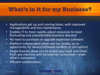 • Applications get up and running faster, with improved
  manageability and less maintenance
• Enables IT to more rapidly adjust resources to meet
  fluctuating and unpredictable business demand
• No need to purchase or upgrade expensive software
• Platform independent (does not run locally, so no
  opportunity for device/software conflicts or corruption)
• Single licenses allow you to access your SaaS and STaaS
  from any machine with an Internet connection – even
  other’s computers
• Efficient collaboration

12/17/2012                                                   23
 