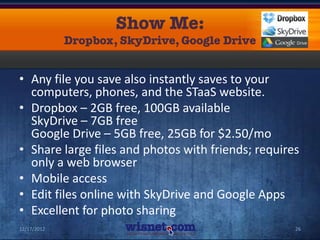 • Any file you save also instantly saves to your
  computers, phones, and the STaaS website.
• Dropbox – 2GB free, 100GB available
  SkyDrive – 7GB free
  Google Drive – 5GB free, 25GB for $2.50/mo
• Share large files and photos with friends; requires
  only a web browser
• Mobile access
• Edit files online with SkyDrive and Google Apps
• Excellent for photo sharing
12/17/2012                                          26
 