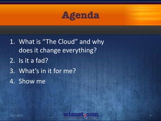 1. What is “The Cloud” and why
   does it change everything?
2. Is it a fad?
3. What’s in it for me?
4. Show me



12/17/2012                       3
 