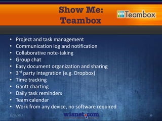 •   Project and task management
•   Communication log and notification
•   Collaborative note-taking
•   Group chat
•   Easy document organization and sharing
•   3rd party integration (e.g. Dropbox)
•   Time tracking
•   Gantt charting
•   Daily task reminders
•   Team calendar
•   Work from any device, no software required
12/17/2012                                       30
 