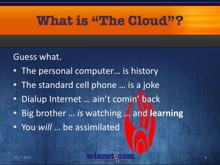 Guess what.
• The personal computer… is history
• The standard cell phone … is a joke
• Dialup Internet … ain’t comin’ back
• Big brother … is watching … and learning
• You will … be assimilated

12/17/2012                                   6
 