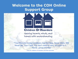 Welcome to the COH Online Support Group Only for children of hoarders and their spouses &quot;Your Parent's Living Conditions Are Not Now, Never Were, Will Never Be, Your Fault. You don't need to carry any guilt for it. “ -Norse, group member 