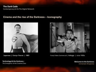 Welcome to the Darkness
A Cinematic Perspective
Technology & the Darkness :
The Emergence of the Creative Class
Cinema and the rise of the Darkness – Iconography
The Dark Code
Contemporary Art & The Digital Network
Frosty Flakes Commercial | Kelloggs | circa 1950sSuperman | George Reeves | 1951
 