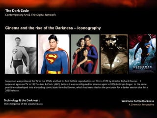 Welcome to the Darkness
A Cinematic Perspective
Technology & the Darkness :
The Emergence of the Creative Class
Cinema and the rise of the Darkness – Iconography
The Dark Code
Contemporary Art & The Digital Network
Superman was produced for TV in the 1950s and had its first faithful reproduction on film in 1979 by director Richard Donner. It
appeared again on TV in 1997 as Lois & Clark (ABC), before it was reconfigured for cinema again in 2006 by Bryan Singer. In the same
year it was developed into a brooding comic book form by Donner, which has been sited as the precursor for a darker version due for a
2010 release.
 