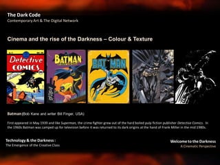 Welcome to the Darkness
A Cinematic Perspective
Technology & the Darkness :
The Emergence of the Creative Class
Cinema and the rise of the Darkness – Colour & Texture
The Dark Code
Contemporary Art & The Digital Network
Batman (Bob Kane and writer Bill Finger, USA)
First appeared in May 1939 and like Superman, the crime fighter grew out of the hard boiled pulp fiction publisher Detective Comics. In
the 1960s Batman was camped up for television before it was returned to its dark origins at the hand of Frank Miller in the mid 1980s.
 